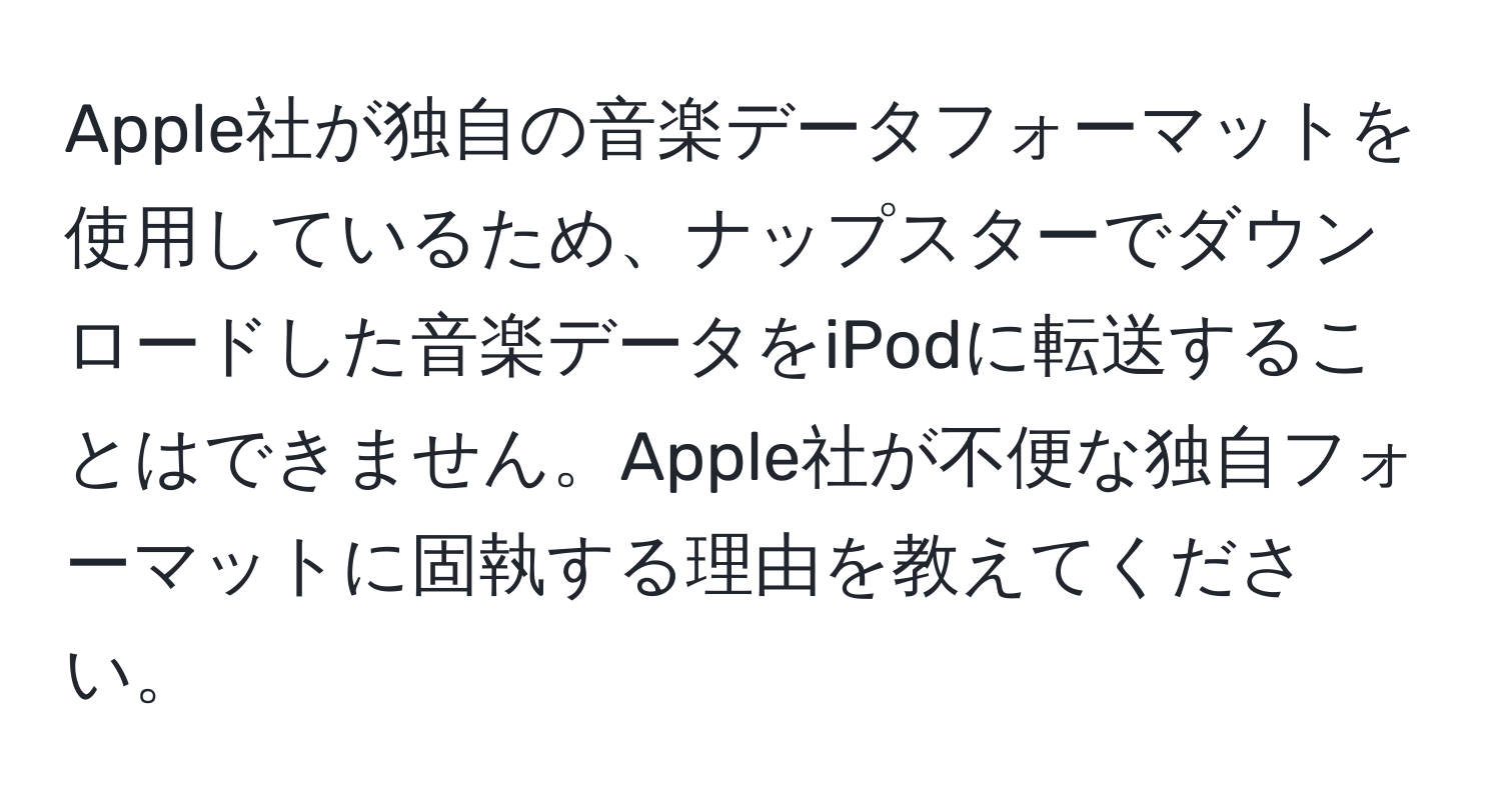 Apple社が独自の音楽データフォーマットを使用しているため、ナップスターでダウンロードした音楽データをiPodに転送することはできません。Apple社が不便な独自フォーマットに固執する理由を教えてください。