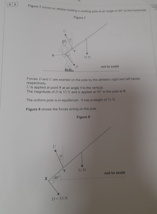 De not
O 
0 4 Figure 7 shows an athlete holding a vaulting pole at an angle of 40° to the horizontal.
Figure 7
U
θ
Y
x 31 N
D not to scale
Forces D and V are exerted on the pole by the athlete's right and left hands
respectively.
U is applied at point Y at an angle θto the vertical.
The magnitude of D is 53 N and is applied at 90° to the pole at X.
The uniform pole is in equilibrium. It has a weight of 31 N.
Figure 8 shows the forces acting on the pole.
Figure 8
U
θ
Y 31 N not to scale
x 40°
D=53N