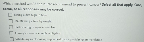 Which method would the nurse recommend to prevent cancer? Select all that apply. One,
some, or all responses may be correct.
Eating a diet high in fiber
Maintaining a healthy weight
Participating in regular exercise
Having an annual complete physical
Scheduling a colonoscopy upon health care provider recommendation