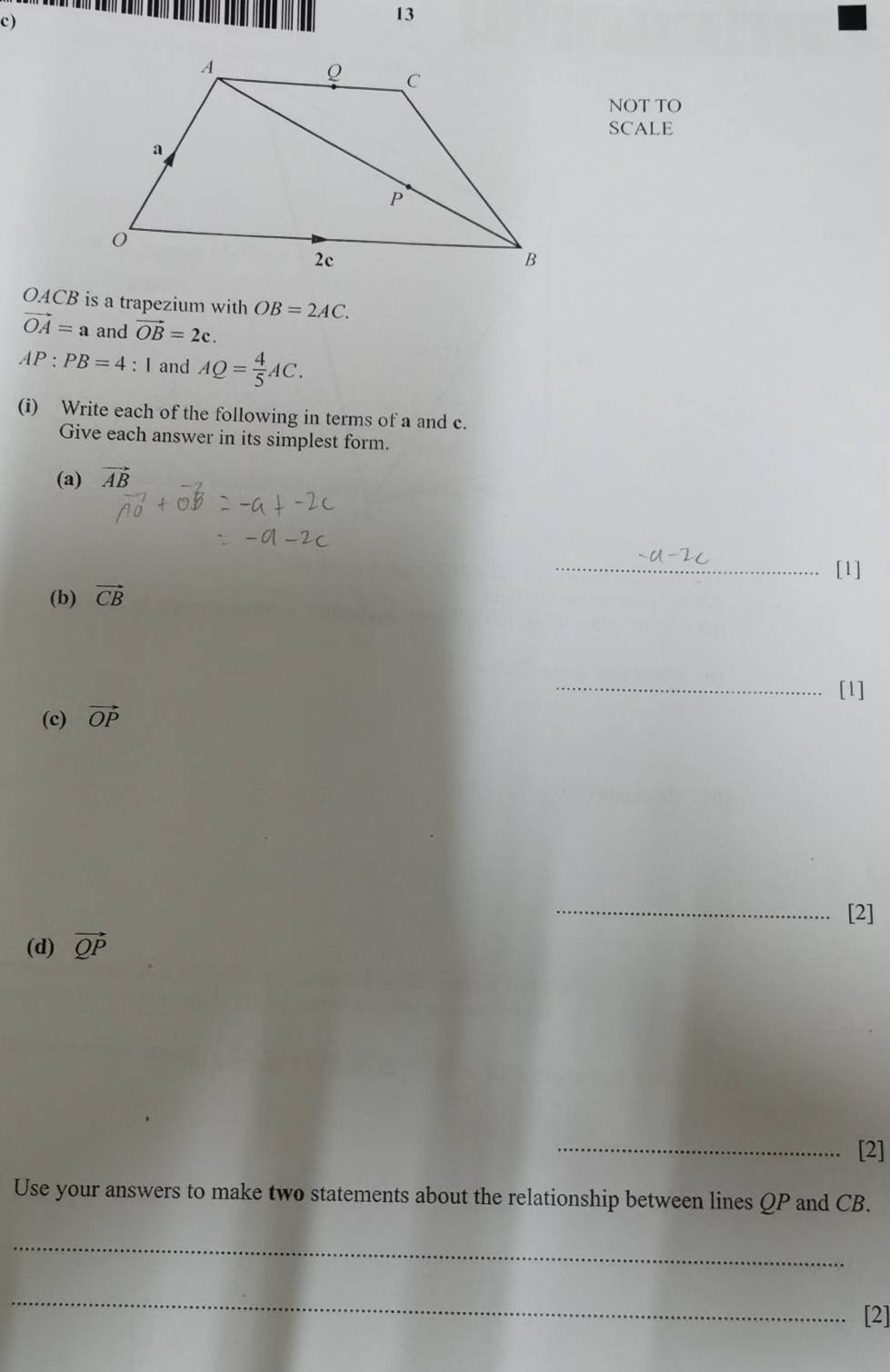 NOT TO 
SCALE
OACB is a trapezium with OB=2AC.
vector OA=a and vector OB=2c.
AP:PB=4 : I and AQ= 4/5 AC. 
(i) Write each of the following in terms of a and c. 
Give each answer in its simplest form. 
(a) vector AB
_[1] 
(b) vector CB
_[l] 
(c) vector OP
_[2] 
(d) vector QP
_[2] 
Use your answers to make two statements about the relationship between lines QP and CB. 
_ 
_ 
[2]