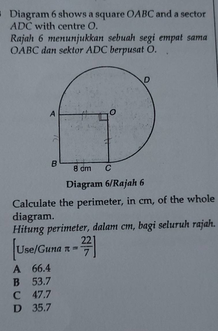 Diagram 6 shows a square OABC and a sector
ADC with centre O.
Rajah 6 menunjukkan sebuah segi empat sama
OABC dan sektor ADC berpusat O.
Diagram 6/Rajah 6
Calculate the perimeter, in cm, of the whole
diagram.
Hitung perimeter, dalam cm, bagi seluruh rajah.
|Use/Guna π = 22/7 ]
A 66.4
B 53.7
C 47.7
D 35.7