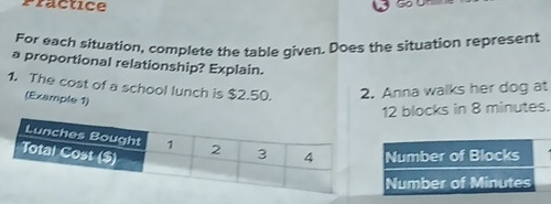 Practice 
For each situation, complete the table given. Does the situation represent 
a proportional relationship? Explain. 
1. The cost of a school lunch is $2.50. 2. Anna walks her dog at 
(Example 1)
12 blocks in 8 minutes.