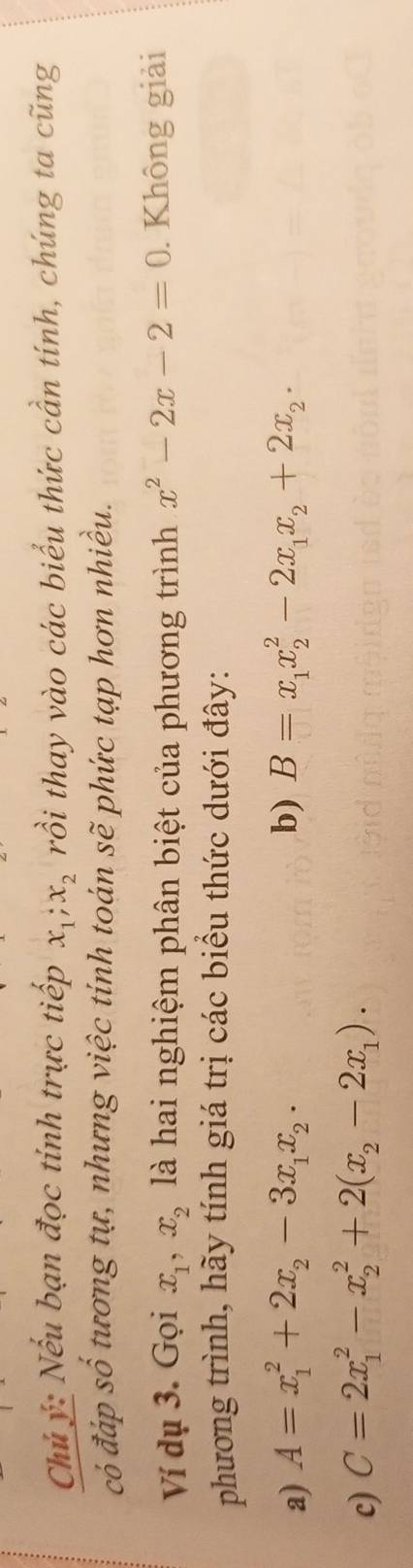 Chủ ý: Nếu bạn đọc tính trực tiếp x_1; x_2 rồi thay vào các biểu thức cần tính, chúng ta cũng 
có đáp số tương tự, nhưng việc tính toán sẽ phức tạp hơn nhiều. 
Ví dụ 3. Gọi x_1, x_2 là hai nghiệm phân biệt của phương trình x^2-2x-2=0. Không giải 
phương trình, hãy tính giá trị các biểu thức dưới đây: 
a) A=x_1^(2+2x_2)-3x_1x_2. b) B=x_1x_2^(2-2x_1)x_2+2x_2. 
c) C=2x_1^(2-x_2^2+2(x_2)-2x_1).