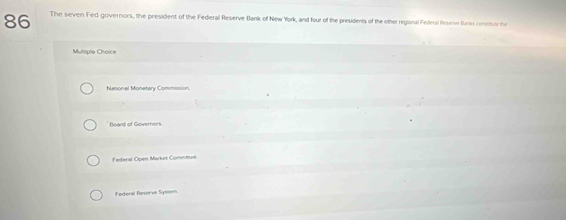 The seven Fed governors, the president of the Federal Reserve Bank of New York, and four of the presidents of the other regional Federal Reserve Banks constitute the
Multiple Choice
National Monetary Commission.
Board of Govemors
Federal Open Market Committee.
Federal Reserve System.