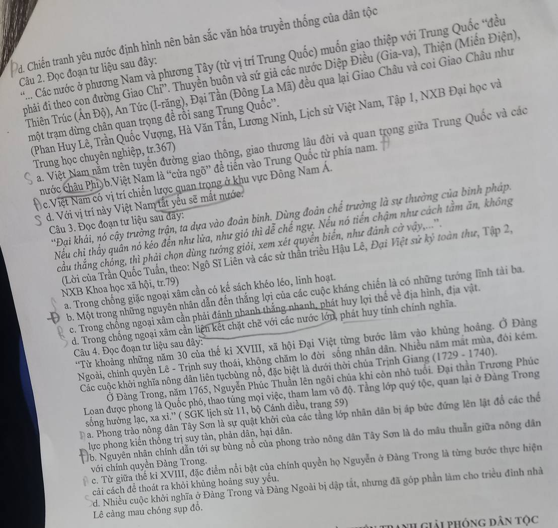 d. Chiến tranh yêu nước định hình nên bản sắc văn hóa truyền thống của dân tộc
**... Các nước ở phương Nam và phương Tây (từ vị trí Trung Quốc) muốn giao thiệp với Trung Quốc “đều
Câu 2. Đọc đoạn tư liệu sau đây:
phải đi theo con đường Giao Chi''. Thuyền buôn và sứ giả các nước Diệp Điều (Gia-va), Thiện (Miến Điện)
Thiên Trúc (Ấn Độ), An Tức (I-răng), Đại Tần (Đông La Mã) đều qua lại Giao Châu và coi Giao Châu như
(Phan Huy Lê, Trần Quốc Vượng, Hà Văn Tấn, Lương Ninh, Lịch sử Việt Nam, Tập 1, NXB Đại học và
tmột trạm dừng chân quan trọng để rồi sang Trung Quốc''.
Na. Việt Nam nằm trên tuyến đường giao thông, giao thương lâu đời và quan trọng giữa Trung Quốc và các
Trung học chuyên nghiệp, tr.367)
chước châu Phí) b.Việt Nam là “cửa ngõ” đề tiển vào Trung Quốc từ phía nam.
c.Việt Nam có vị trí chiến lược quan trọng ở khu vực Đông Nam Á.
d. Với vị trí này Việt Nam tất yếu sẽ mất nước.
*Đại khái, nó cậy trường trận, ta dựa vào đoàn binh. Dùng đoản chế trường là sự thường của binh pháp,
Câu 3. Đọc đoạn tư liệu sau đãy:
Nếu chị thấy quân nó kẻo đến như lửa, như gió thì dễ chế ngự. Nếu nó tiến chậm như cách tằm ăn, không
cầu thắng chóng, thì phải chọn dùng tướng giỏi, xem xét quyền biển, như đánh cờ vậy,....'.
(Lời của Trần Quốc Tuấn, theo: Ngô Sĩ Liên và các sử thần triều Hậu Lê, Đại Việt sử kỷ toàn thư, Tập 2,
NXB Khoa học xã hội, tr.79)
a. Trong chống giặc ngoại xâm cần có kế sách khéo léo, linh hoạt.
b. Một trong những nguyên nhân dẫn đến thắng lợi của các cuộc kháng chiến là có những tướng lĩnh tài ba.
c. Trong chống ngoại xâm cần phải đánh nhanh thắng nhanh, phát huy lợi thế về địa hình, địa vật.
d. Trong chống ngoại xâm cần liện kết chặt chẽ với các nước lớn, phát huy tính chính nghĩa.
“Từ khoảng những năm 30 của thế kỉ XVIII, xã hội Đại Việt từng bước lâm vào khủng hoảng. Ở Đàng
Câu 4. Đọc đoạn tư liệu sau đây:
Ngoài, chính quyền Lê - Trịnh suy thoái, khộng chăm lo đời sống nhân dân. Nhiều năm mắt mùa, đói kém.
Các cuộc khởi nghĩa nông dân liên tụcbùng nổ, đặc biệt là dưới thời chúa Trịnh Giang (1729 - 1740).
Ở Đàng Trong, năm 1765, Nguyễn Phúc Thuần lên ngôi chúa khi còn nhỏ tuổi. Đại thần Trương Phúc
Loan được phong là Quốc phó, thao túng mọi việc, tham lam vô độ. Tầng lớp quý tộc, quan lại ở Đàng Trong
sống hưởng lạc, xa xi.” ( SGK lịch sử 11, bộ Cánh diều, trang 59)
a. Phong trào nông dân Tây Sơn là sự quật khởi của các tầng lớp nhân dân bị áp bức đứng lên lật đổ các thể
lực phong kiến thống trị suy tàn, phản dân, hại dân.
b. Nguyên nhân chính dẫn tới sự bùng nổ của phong trào nông dân Tây Sơn là do mâu thuẫn giữa nông dân
c. Từ giữa thế kỉ XVIII, đặc điểm nổi bật của chính quyền họ Nguyễn ở Đàng Trong là từng bước thực hiện
với chính quyền Đàng Trong.
cải cách để thoát ra khỏi khủng hoảng suy yếu.
Td. Nhiều cuộc khởi nghĩa ở Đàng Trong và Đàng Ngoài bị dập tắt, nhưng đã góp phần làm cho triều đình nhà
Lê càng mau chóng sụp đồ.
Tranh Giải phóng Dân tộc
