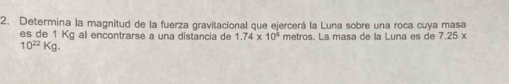 Determina la magnitud de la fuerza gravitacional que ejercerá la Luna sobre una roca cuya masa 
es de 1 Kg al encontrarse a una distancia de 1.74* 10^6 metros. La masa de la Luna es de 7.25*
10^(22)Kg.