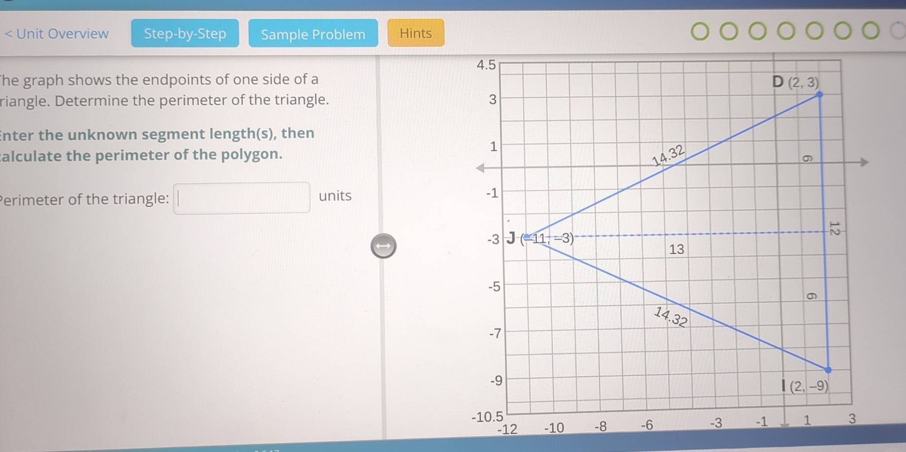 < Unit Overview Step-by-Step Sample Problem Hints
The graph shows the endpoints of one side of a
riangle. Determine the perimeter of the triangle. 
Enter the unknown segment length(s), then
alculate the perimeter of the polygon.
Perimeter of the triangle:  □ units