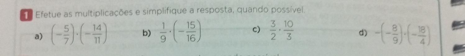 Efetue as multiplicações e simplifique a resposta, quando possível. 
c) 
b)  1/9 · (- 15/16 )  3/2 ·  10/3 
a) (- 5/7 )· (- 14/11 ) -(- 8/9 )· (- 18/4 )
d)