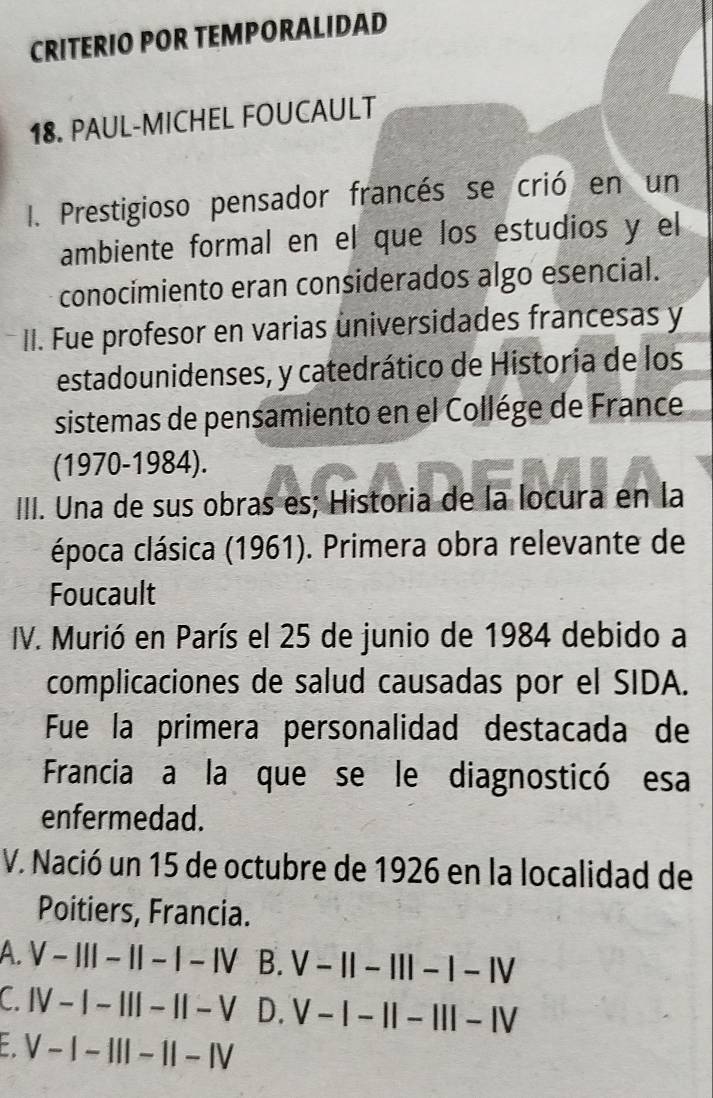 CRITERIO POR TEMPORALIDAD
18. PAUL-MICHEL FOUCAULT
I. Prestigioso pensador francés se crió en un
ambiente formal en el que los estudios y el
conocimiento eran considerados algo esencial.
II. Fue profesor en varias universidades francesas y
estadounidenses, y catedrático de Historia de los
sistemas de pensamiento en el Collége de France
(1970-1984).
III. Una de sus obras es; Historia de la locura en la
época clásica (1961). Primera obra relevante de
Foucault
IV. Murió en París el 25 de junio de 1984 debido a
complicaciones de salud causadas por el SIDA.
Fue la primera personalidad destacada de
Francia a la que se le diagnosticó esa
enfermedad.
V. Nació un 15 de octubre de 1926 en la localidad de
Poitiers, Francia.
A. V-|||-||-|-|V B. V-11-111-1-1V
C. IV-|-|||-||-V D. V-I-II-III-IV
: V-I-III-1I-IV