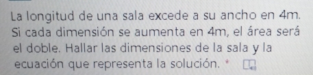 La longitud de una sala excede a su ancho en 4m. 
Si cada dimensión se aumenta en 4m, el área será 
el doble. Hallar las dimensiones de la sala y la 
ecuación que representa la solución. *