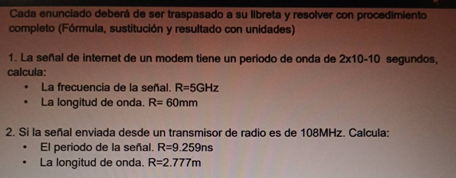 Cada enunciado deberá de ser traspasado a su libreta y resolver con procedimiento 
completo (Fórmula, sustitución y resultado con unidades) 
1. La señal de internet de un modem tiene un periodo de onda de 2x10-10 segundos, 
calcula: 
La frecuencia de la señal. R=5GHz
La longitud de onda. R=60mm
2. Si la señal enviada desde un transmisor de radio es de 108MHz. Calcula: 
El periodo de la señal. R=9.259ns
La longitud de onda. R=2.777m