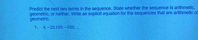 Predict the next two terms in the sequence. State whether the sequence is arithmetic, 
geometric, or neither. Write an explicit equation for the sequences that are arithmetic or 
geometric.
1. 4, −20, 100, −500, ...