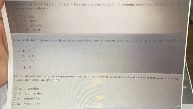 Sean A=(2,3,4,5,6) y B= 0,2,3,4,5 y sea r la relación de Ato B , definida por r= (a,b)/b=a-1 , cuál seria el
rango de esta relación:
a. (2,3)
b. (0,2,3)
C.  2,3,4,5
d. (3,4,5)
Aplicando las propiedades de la potencia seleccióne la respuesta correcta de a siguiente expresión 20^(wedge)0
a. 1
b. 20
c. -20
d. 0
Son quince elementos químicos que poseen características comunes. Se ubican en el período 7 de la tabla periódica, abarcan
quince elementos, del overline B 9 al 103
a. Actínidos
b. No metales
c. lantánidos
d. Metaloides