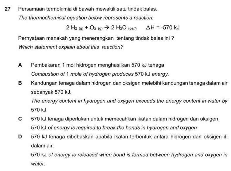 Persamaan termokimia di bawah mewakili satu tindak balas.
The thermochemical equation below represents a reaction.
2H_2(g)+O_2(g)to 2H_2O_(cell) △ H=-570kJ
Pernyataan manakah yang menerangkan tentang tindak balas ini ?
Which statement explain about this reaction?
A Pembakaran 1 mol hidrogen menghasilkan 570 kJ tenaga
Combustion of 1 mole of hydrogen produces 570 kJ energy.
B Kandungan tenaga dalam hidrogen dan oksigen melebihi kandungan tenaga dalam air
sebanyak 570 kJ.
The energy content in hydrogen and oxygen exceeds the energy content in water by
570 kJ
C 570 kJ tenaga diperlukan untuk memecahkan ikatan dalam hidrogen dan oksigen.
570 kJ of energy is required to break the bonds in hydrogen and oxygen
D 570 kJ tenaga dibebaskan apabila ikatan terbentuk antara hidrogen dan oksigen di
dalam air.
570 kJ of energy is released when bond is formed between hydrogen and oxygen in
water.