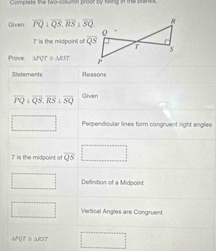 Complete the two-column proof by filling in the Blanks. 
Given: overline PQ⊥ overline QS, overline RS⊥ overline SQ,
T is the midpoint of overline QS
Prove: △ PQT≌ △ RST
Statements Reasons
overline PQ⊥ overline QS, overline RS⊥ overline SQ Given 
□ Perpendicular lines form congruent right angles
T is the midpoint of overline QS □
x^2°
Definition of a Midpoint 
Vertical Angles are Congruent
△ PQT≌ △ RST