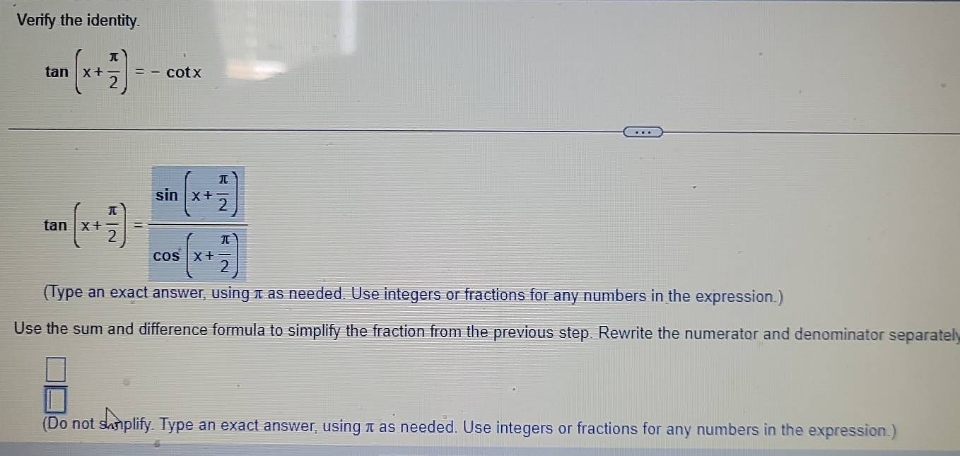 Verify the identity.
tan (x+ π /2 )=-cot x
tan (x+ x/2 )=frac sin (x+ x/2 )cos (x+ x/2 )
(Type an exact answer, using π as needed. Use integers or fractions for any numbers in the expression.)
Use the sum and difference formula to simplify the fraction from the previous step. Rewrite the numerator and denominator separately
 □ /□  
(Do not samplify. Type an exact answer, using π as needed. Use integers or fractions for any numbers in the expression.)