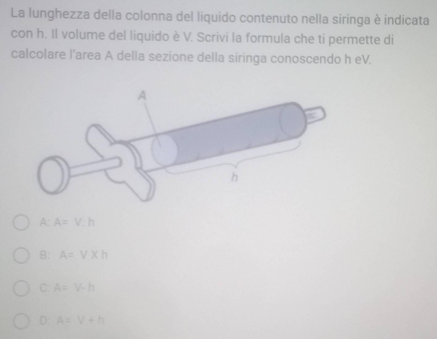 La lunghezza della colonna del liquido contenuto nella siringa è indicata
con h. Il volume del liquido è V. Scrivi la formula che ti permette di
calcolare l’area A della sezione della siringa conoscendo h eV.
A: A=V:h
B: A=V* h
C: A=V-h
D: A=V+h