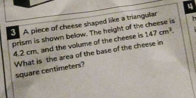 4 
3 A piece of cheese shaped like a triangular 
prism is shown below. The height of the cheese is 147cm^3. h
4.2 cm, and the volume of the cheese is 
What is the area of the base of the cheese in
square centimeters?