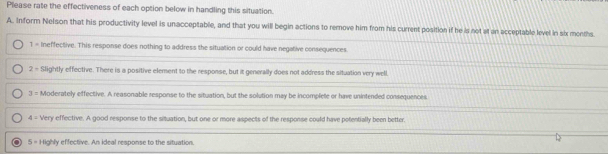 Please rate the effectiveness of each option below in handling this situation.
A. Inform Nelson that his productivity level is unacceptable, and that you will begin actions to remove him from his current position if he is not at an acceptable level in six menths.
1= Ineffective. This response does nothing to address the situation or could have negative consequences
2/ Slightly effective. There is a positive element to the response, but it generally does not address the situation very well
3π Moderately effective. A reasonable response to the situation, but the solution may be incomplete or have unintended consequences
4= Very effective. A good response to the situation, but one or more aspects of the response could have potentially been better.
5=1 lighly effective. An ideal response to the situation.