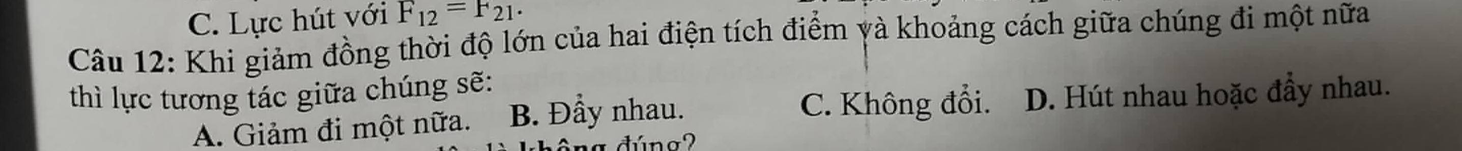 C. Lực hút với F_12=F_21. 
Câu 12: Khi giảm đồng thời độ lớn của hai điện tích điểm yà khoảng cách giữa chúng đi một nữa
thì lực tương tác giữa chúng sẽ:
C. Không đổi.
A. Giảm đi một nữa. B. Đầy nhau. D. Hút nhau hoặc đầy nhau.