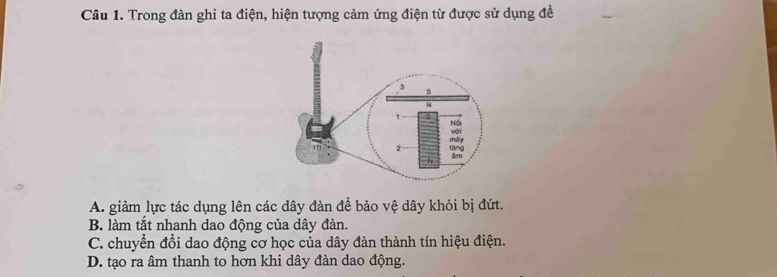 Trong đàn ghi ta điện, hiện tượng cảm ứng điện từ được sử dụng để
A. giảm lực tác dụng lên các dây đàn để bảo vệ dây khỏi bị đứt.
B. làm tắt nhanh dao động của dây đàn.
C. chuyển đổi dao động cơ học của dây đàn thành tín hiệu điện.
D. tạo ra âm thanh to hơn khi dây đàn dao động.