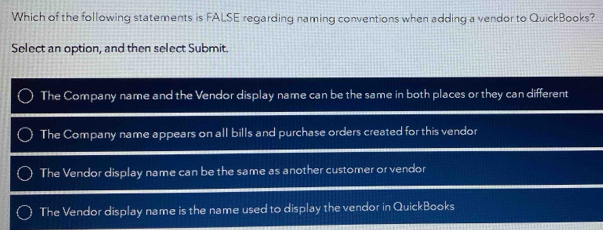 Which of the following statements is FALSE regarding naming conventions when adding a vendor to QuickBooks?
Select an option, and then select Submit.
The Company name and the Vendor display name can be the same in both places or they can different
The Company name appears on all bills and purchase orders created for this vendor
The Vendor display name can be the same as another customer or vendor
The Vendor display name is the name used to display the vendor in QuickBooks