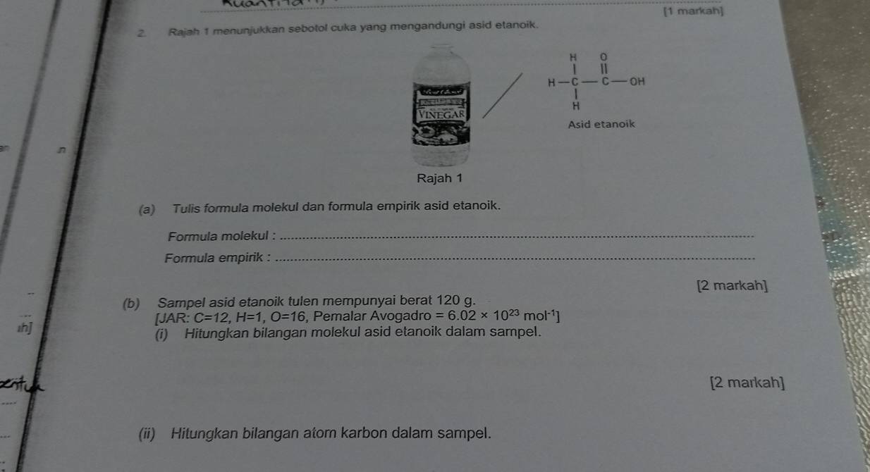 [1 markah] 
2. Rajah 1 menunjukkan sebotol cuka yang mengandungi asid etanoik. 
(a) Tulis formula molekul dan formula empirik asid etanoik. 
Formula molekul :_ 
Formula empirik :_ 
[2 markah] 
(b) Sampel asid etanoik tulen mempunyai berat 120 g. 
1h] AR: C=12, H=1, O=16 , Pemalar Avogadro =6.02* 10^(23)mol^(-1)]
J 
(i) Hitungkan bilangan molekul asid etanoik dalam sampel. 
[2 markah] 
(ii) Hitungkan bilangan atom karbon dalam sampel.