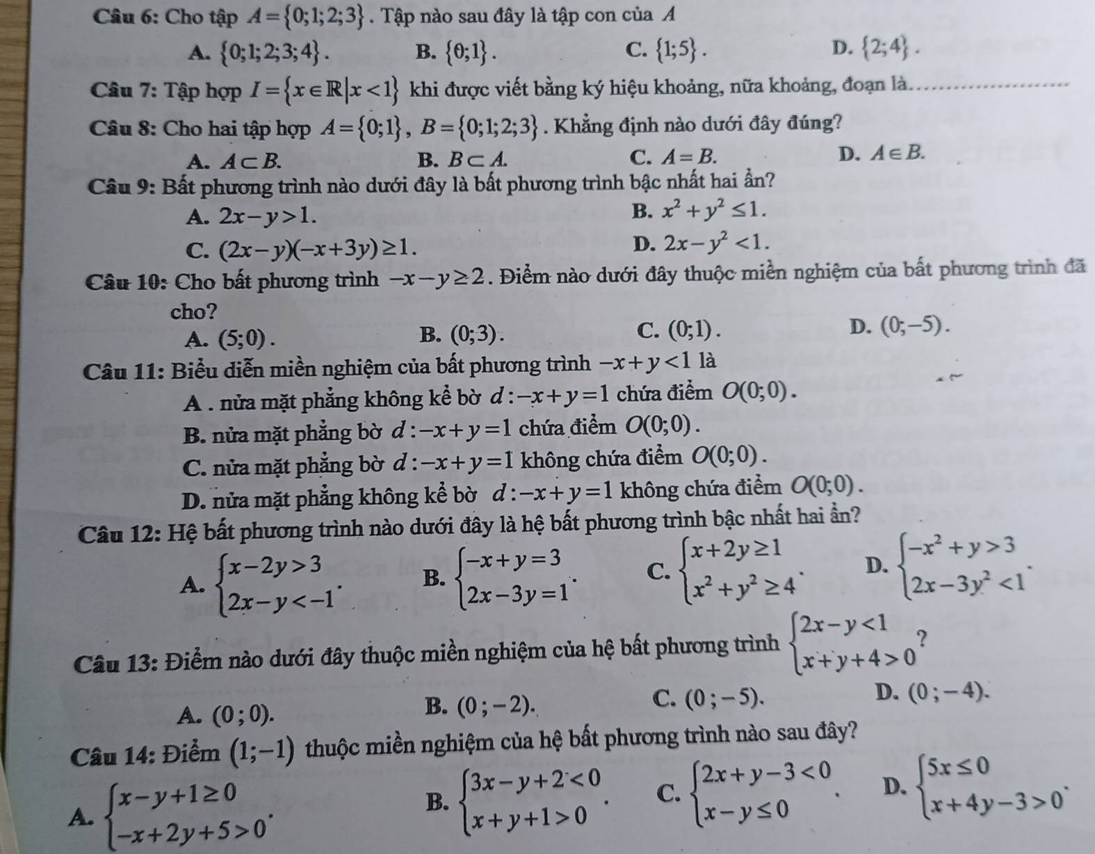 Cho tập A= 0;1;2;3. Tập nào sau đây là tập con của A
A.  0;1;2;3;4 . B.  θ ;1 . C.  1;5 . D.  2;4 .
Câu 7: Tập hợp I= x∈ R|x<1 khi được viết bằng ký hiệu khoảng, nữa khoảng, đoạn là._
Câu 8: Cho hai tập hợp A= 0;1 ,B= 0;1;2;3. Khẳng định nào dưới đây đúng?
A. A⊂ B. B. B⊂ A. C. A=B. D. A∈ B.
Câu 9: Bất phương trình nào dưới đây là bất phương trình bậc nhất hai ẩn?
A. 2x-y>1.
B. x^2+y^2≤ 1.
C. (2x-y)(-x+3y)≥ 1.
D. 2x-y^2<1.
Câu 10: Cho bất phương trình -x-y≥ 2. Điểm nào dưới đây thuộc miền nghiệm của bất phương trình đã
cho?
A. (5;0). B. (0;3). C. (0;1). D. (0;-5).
Câu 11: Biểu diễn miền nghiệm của bất phương trình -x+y<1</tex> là
A . nửa mặt phẳng không kể bờ d : -x+y=1 chứa điểm O(0;0).
B. nửa mặt phẳng bờ d : -x+y=1 chứa điểm O(0;0).
C. nửa mặt phẳng bờ d : -x+y=1 không chứa điểm O(0;0).
D. nửa mặt phẳng không kể bờ d : -x+y=1 không chứa điểm O(0;0).
Câu 12: Hệ bất phương trình nào dưới đây là hệ bất phương trình bậc nhất hai ần?
A. beginarrayl x-2y>3 2x-y B. beginarrayl -x+y=3 2x-3y=1endarray. . C. beginarrayl x+2y≥ 1 x^2+y^2≥ 4endarray. . D. beginarrayl -x^2+y>3 2x-3y^2<1endarray. .
Câu 13: Điểm nào dưới đây thuộc miền nghiệm của hệ bất phương trình beginarrayl 2x-y<1 x+y+4>0endarray. 2
C.
D. (0;-4).
A. (0;0).
B. (0;-2). (0;-5).
Câu 14: Điểm (1;-1) thuộc miền nghiệm của hệ bất phương trình nào sau đây?
A. beginarrayl x-y+1≥ 0 -x+2y+5>0endarray. .
B. beginarrayl 3x-y+2<0 x+y+1>0endarray. . C. beginarrayl 2x+y-3<0 x-y≤ 0endarray. . D. beginarrayl 5x≤ 0 x+4y-3>0endarray. .