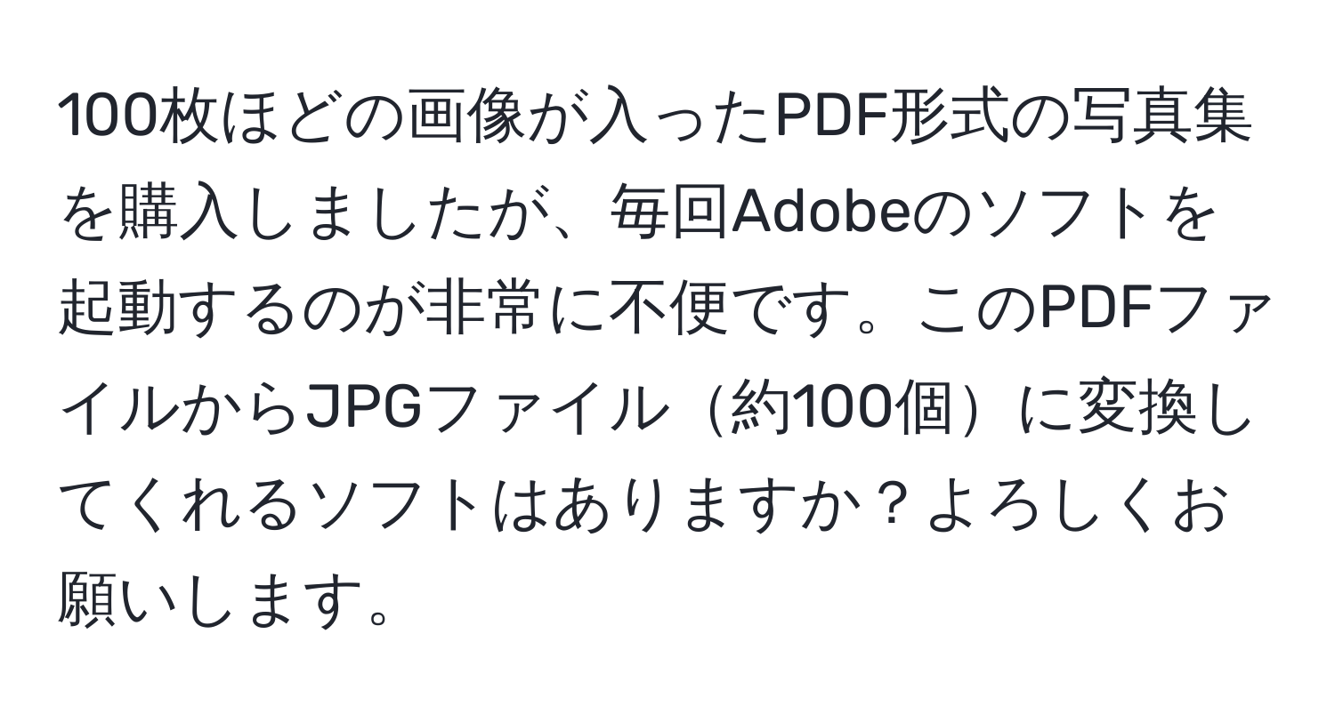 100枚ほどの画像が入ったPDF形式の写真集を購入しましたが、毎回Adobeのソフトを起動するのが非常に不便です。このPDFファイルからJPGファイル約100個に変換してくれるソフトはありますか？よろしくお願いします。