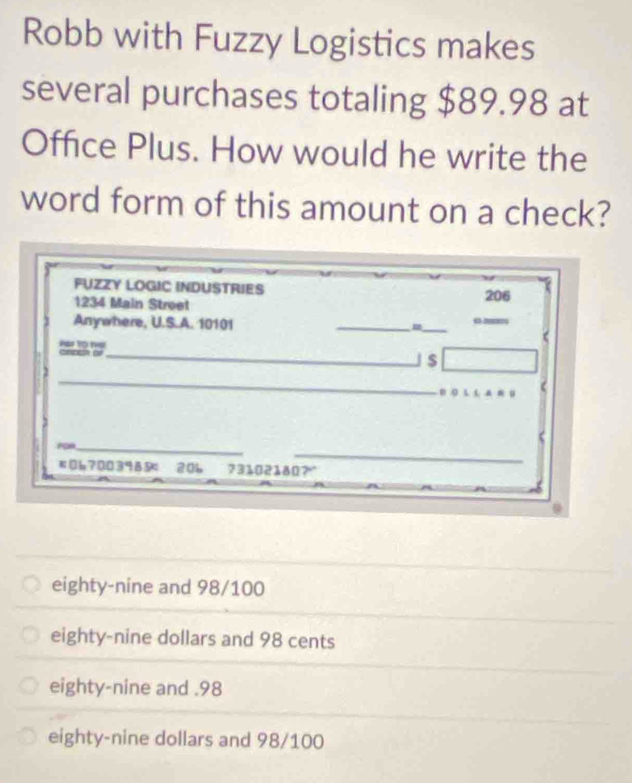 Robb with Fuzzy Logistics makes
several purchases totaling $89.98 at
Office Plus. How would he write the
word form of this amount on a check?
FUZZY LOGIC INDUSTRIES
1234 Main Strøet 206
Anywhere, U.S.A. 10101
_
_
(
Pr tO t c=□□a o
_
_
_j$
_
(
_
Foe_
#067003985： 20b 73102180?“
eighty-nine and 98/100
eighty-nine dollars and 98 cents
eighty-nine and . 98
eighty-nine dollars and 98/100