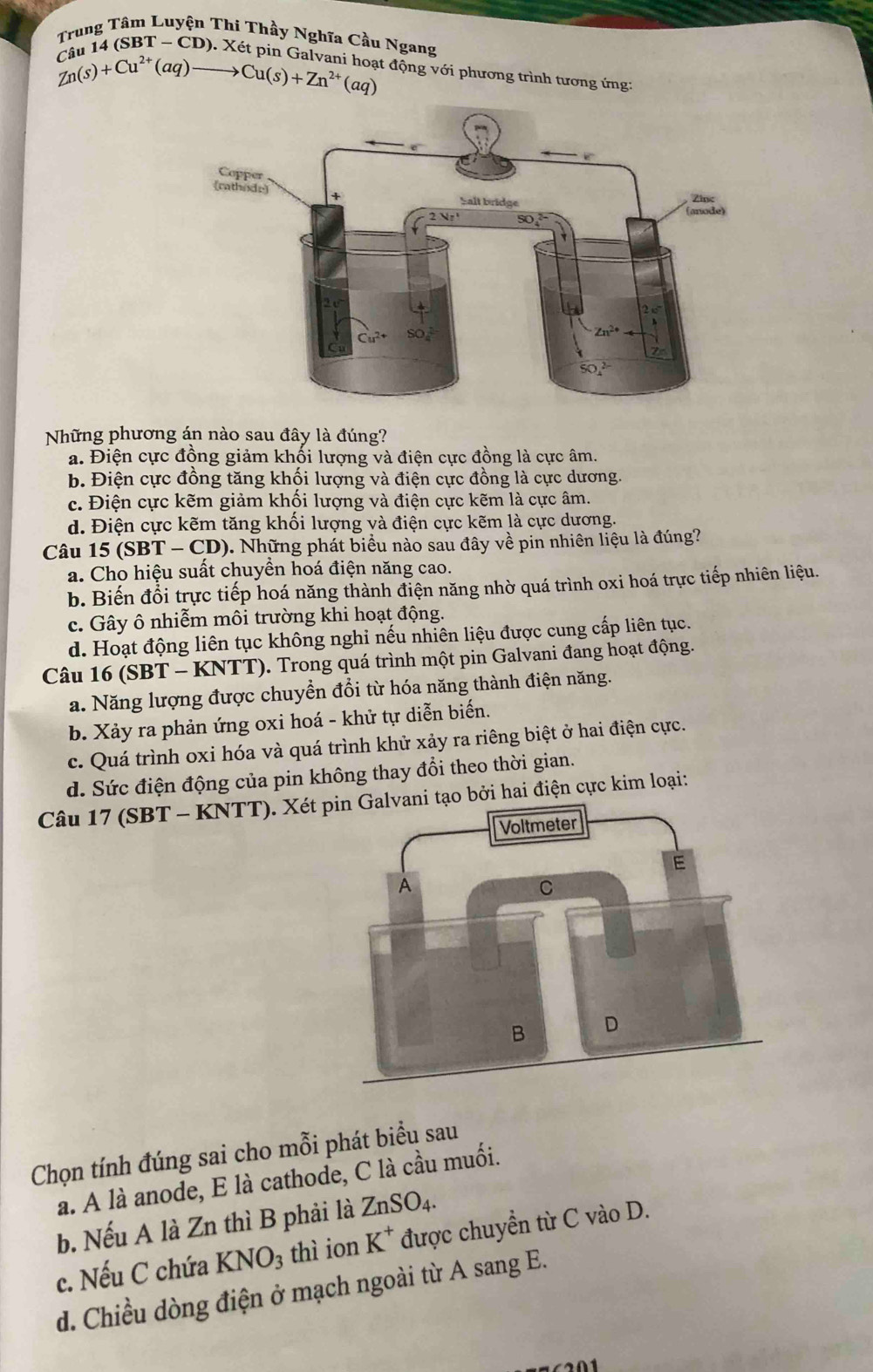 Trung Tâm Luyện Thi Thầy Nghĩa Cầu Ngang
*  14 (SBT - CD). Xét pin Ga l
Zn(s)+Cu^(2+)(aq)to Cu(s)+Zn^(2+)(aq) t động với phương trình tương ứng:
Những phương án nào sau đây là đúng?
a. Điện cực đồng giảm khối lượng và điện cực đồng là cực âm.
b. Điện cực đồng tăng khối lượng và điện cực đồng là cực dương.
c. Điện cực kẽm giảm khối lượng và điện cực kẽm là cực âm.
d. Điện cực kẽm tăng khối lượng và điện cực kẽm là cực dương.
Câu 15 SI 3T -CD 9). Những phát biểu nào sau đây về pin nhiên liệu là đúng?
a. Cho hiệu suất chuyền hoá điện năng cao.
b. Biến đổi trực tiếp hoá năng thành điện năng nhờ quá trình oxi hoá trực tiếp nhiên liệu.
c. Gây ô nhiễm môi trường khi hoạt động.
d. Hoạt động liên tục không nghi nếu nhiên liệu được cung cấp liên tục.
Câu 16 (SBT - KNTT). Trong quá trình một pin Galvani đang hoạt động.
a. Năng lượng được chuyền đổi từ hóa năng thành điện năng.
b. Xảy ra phản ứng oxi hoá - khử tự diễn biến.
c. Quá trình oxi hóa và quá trình khử xảy ra riêng biệt ở hai điện cực.
d. Sức điện động của pin không thay đổi theo thời gian.
Câu 17 (SBT - KNTT). Xét pbởi hai điện cực kim loại:
Chọn tính đúng sai cho mỗi phát biểu sau
a. A là anode, E là cathode, C là cầu muối.
b. Nếu A là Zn thì B phải là ZnSO_4.
c. Nếu C chứa KNO_3 thì ion K^+ được chuyền từ C vào D.
d. Chiều dòng điện ở mạch ngoài từ A sang E.