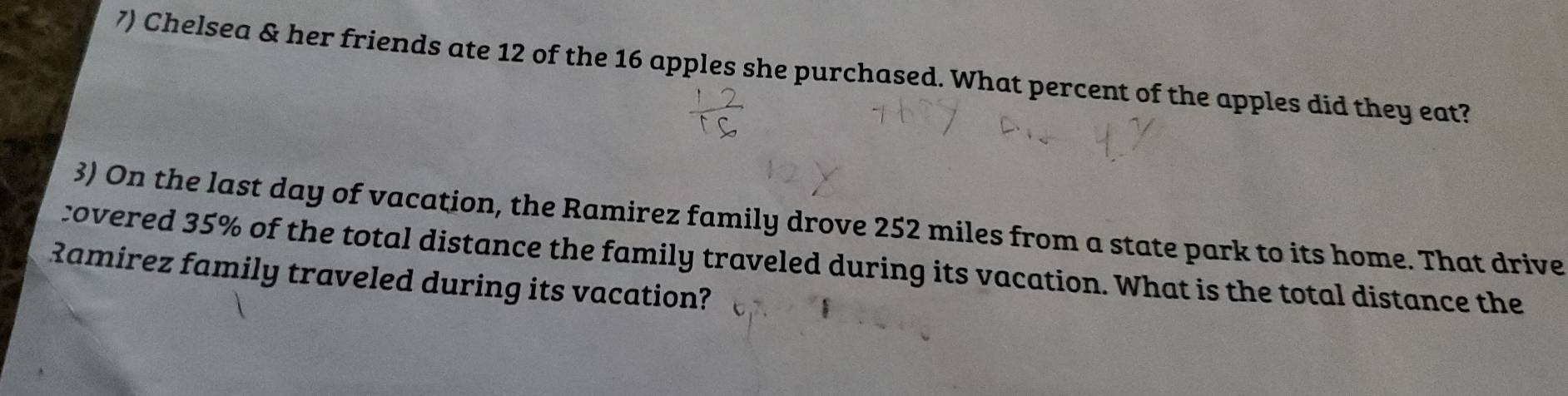 Chelsea & her friends ate 12 of the 16 apples she purchased. What percent of the apples did they eat? 
3) On the last day of vacation, the Ramirez family drove 252 miles from a state park to its home. That drive 
covered 35% of the total distance the family traveled during its vacation. What is the total distance the 
Ramirez family traveled during its vacation?