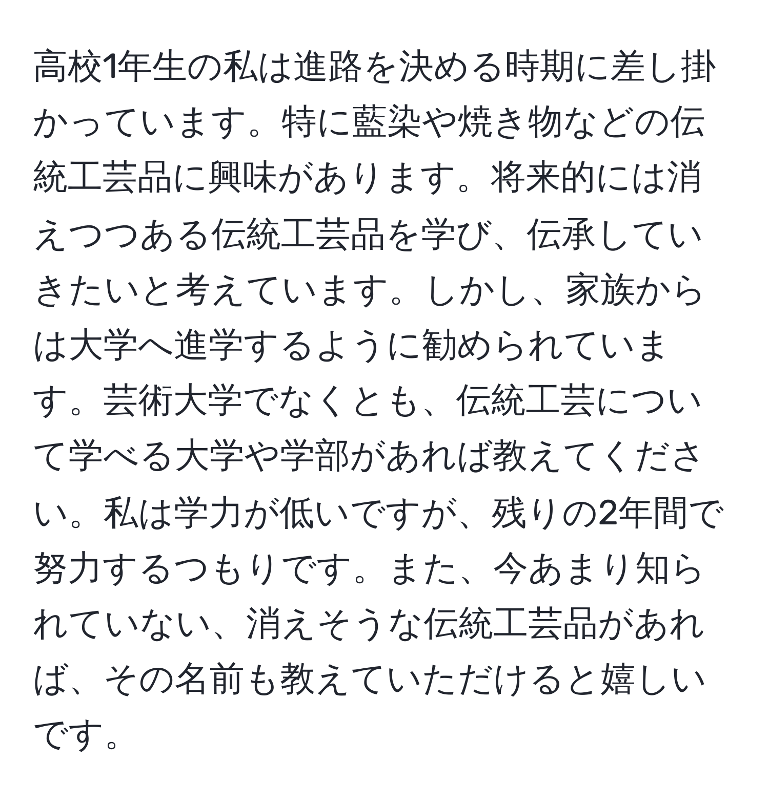 高校1年生の私は進路を決める時期に差し掛かっています。特に藍染や焼き物などの伝統工芸品に興味があります。将来的には消えつつある伝統工芸品を学び、伝承していきたいと考えています。しかし、家族からは大学へ進学するように勧められています。芸術大学でなくとも、伝統工芸について学べる大学や学部があれば教えてください。私は学力が低いですが、残りの2年間で努力するつもりです。また、今あまり知られていない、消えそうな伝統工芸品があれば、その名前も教えていただけると嬉しいです。