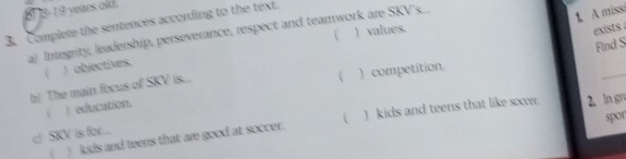 8-19 years old.
1 A missi
3. Complete the sentences according to the text.
a) Integrity, leadership, perseverance, respect and teamwork are SKV's. ) values.
) objectives. 
exists .
Find S
b) The main focus of SKV is...

_
( ) education. ) competition.
c SKV is for... ( ) kids and teens that like sxo. 2. ln gru
spor
) kids and teens that are good at soccer.