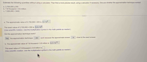 Estimate the following quantities without using a calculator. Then find a more precise result, using a calculator if necessary. Discuss whether the approximation technique worked
a. 2,700,000 χ 200 b. 7.8 thousa MN=38
1000000=3400
a. The approximate value of 2,700,000* 200 6* 10^8
The exact value of 2,700,000=200 5.4* 10^8
(Use scientific notation. Use the mulfiplication symbol in the math palette as needed )
Did the approximation technique work?
Yes, the approximation technique did work because the approximate answer is close to the exact answer.
5. The approximate value of 7.8 thousand × 3.8 million is 3.2* 10^(10)
The exact value of 7.8 thousand × 3.8 million is □. 
(Use scientific notation. Use the multiplication symbol in the math palette as needed )