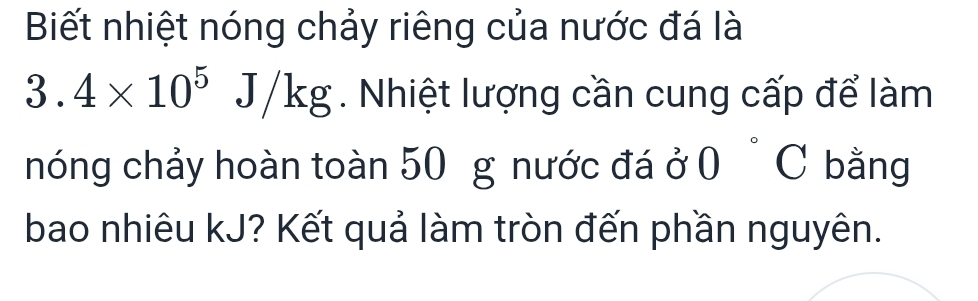 Biết nhiệt nóng chảy riêng của nước đá là
3.4* 10^5J/kg. Nhiệt lượng cần cung cấp để làm 
nóng chảy hoàn toàn 50 g nước đá ở 0°C bằng 
bao nhiêu kJ? Kết quả làm tròn đến phần nguyên.