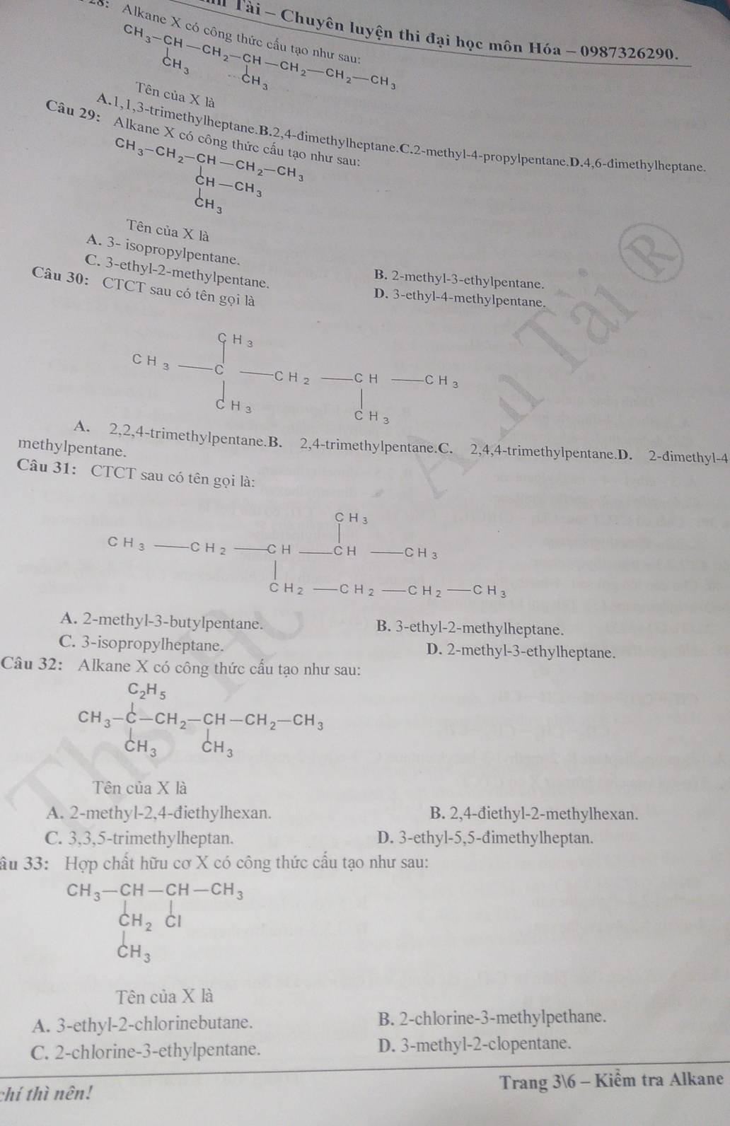 Alkane X c
*   Tài - Chuyên luyện thi đại học môn Hóa - 0987326290.
CH_3-CH-CH_2-CH-CH_2-CH_2-CH_2-CH_3
Tên của X là
Câu 29: Alkane X có công thức cấu tạo như sau:
A.1,1,3-trimethylheptane.B.2,4-đimethylheptane.C.2-methyl-4-propylpentane.D.4,6-đimethylheptane
CH_3-CH_2-CH-CH_2-CH_3
CH-CH_3
CH_3
Tên của X là
A. 3- isopropylpentane.
C. 3-ethyl-2-methylpentane.
B. 2-methyl-3-ethylpentane.
Câu 30: CTCT sau có tên gọi là
D. 3-ethyl-4-methylpentane.
CH_3-CH_2-CH_2-CH-CH_3 _  CH_3
□ 
A. 2,2,4-trimethylpentane.B. 2,4-trimethylpentane.C. 2,4,4-trimethylpentane.D. 2-dimethyl-4
methylpentane.
Câu 31: CTCT sau có tên gọi là:
CH_3_ CH_2 -CH__^CH_CH_-CH-CH_3
□ 
H_2 _ CH_2-CH_3
A. 2-methyl-3-butylpentane. B. 3-ethyl-2-methylheptane.
C. 3-isopropylheptane. D. 2-methyl-3-ethylheptane.
Câu 32: Alkane X có công thức cấu tạo như sau:
CH_3-CH_2-CH_2-CH-CH_2-CH_3
Tên của X là
A. 2-methyl-2,4-điethylhexan. B. 2,4-điethyl-2-methylhexan.
C. 3,3,5-trimethylheptan. D. 3-ethyl-5,5-đimethylheptan.
âu 33: Hợp chất hữu cơ X có công thức cấu tạo như sau:
CH_3-CH-CH-CH_3
CH_2 Cl
CH_3
Tên của X là
A. 3-ethyl-2-chlorinebutane. B. 2-chlorine-3-methylpethane.
C. 2-chlorine-3-ethylpentane. D. 3-methyl-2-clopentane.
chí thì nên! Trang 36 - Kiểm tra Alkane