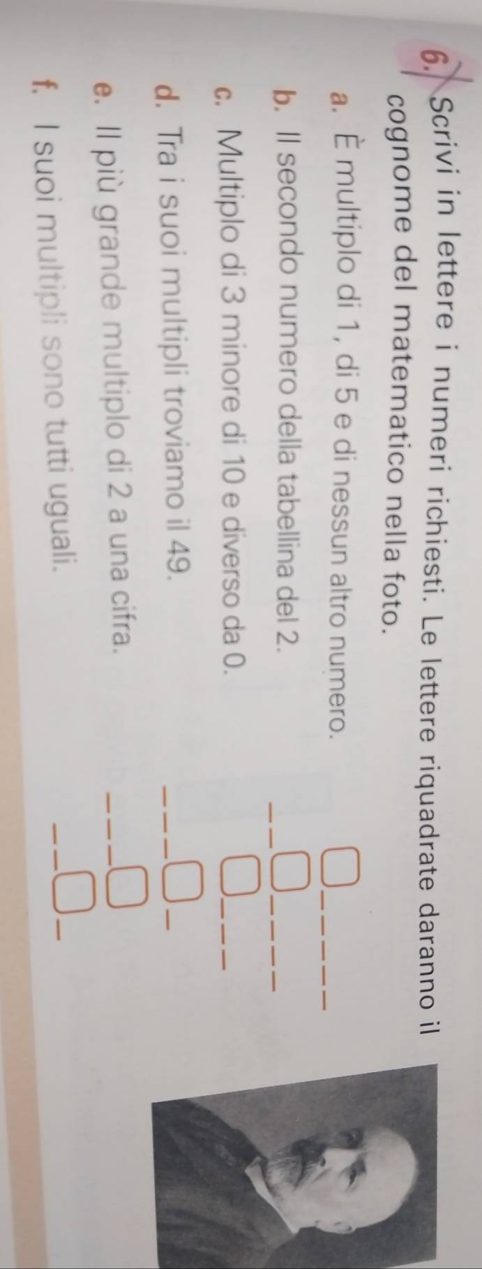 Scrivi in lettere i numeri richiesti. Le lettere riquadrate daranno il 
cognome del matematico nella foto. 
_ 
a. É multiplo di 1, di 5 e di nessun altro numero. 
_ 
b. ll secondo numero della tabellina del 2. 
_ 
c. Multiplo di 3 minore di 10 e diverso da 0. 
_ 
d. Tra i suoi multipli troviamo il 49. 
__ 
_ 
e. Il più grande multiplo di 2 a una cifra. 
_ 
f. I suoi multipli sono tutti uguali. 
_ 
_