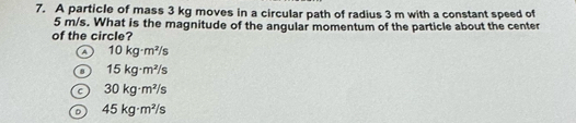 A particle of mass 3 kg moves in a circular path of radius 3 m with a constant speed of
5 m/s. What is the magnitude of the angular momentum of the particle about the center
of the circle?
a 10kg· m^2/s
15kg· m^2/s
30kg· m^2/s
D 45kg· m^2/s