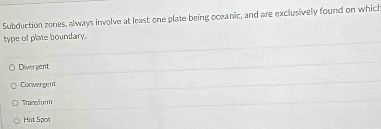 Subduction zones, always involve at least one plate being oceanic, and are exclusively found on which
type of plate boundary.
Divergent
Convergent
Transform
Hot Spot