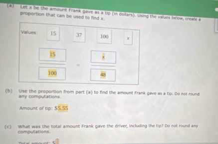 Let x be the amount Frank gave as a tip (in doliars). Using the values below, create a 
proportion that can be used to find x. 
Values: 15 37 100 x
frac  15 100=frac  8 49
(b) Use the proportion from part (a) to find the amount Frank gave as a tip. Do not round 
any computations. 
Amount of tip: $5.55
(c) What was the total amount Frank gave the driver, including the tip? Do not round any 
computations.