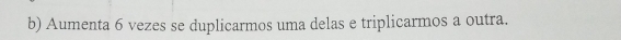 Aumenta 6 vezes se duplicarmos uma delas e triplicarmos a outra.