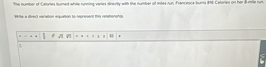 The number of Calories burned while running varies directly with the number of miles run. Francesca burns 816 Calories on her 8-mile run. 
Write a direct variation equation to represent this relationship.
 □ /□   □^(□) sqrt(0) sqrt[□](□ ) (D) π
a