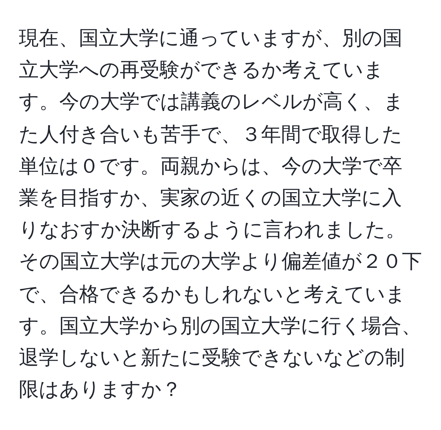 現在、国立大学に通っていますが、別の国立大学への再受験ができるか考えています。今の大学では講義のレベルが高く、また人付き合いも苦手で、３年間で取得した単位は０です。両親からは、今の大学で卒業を目指すか、実家の近くの国立大学に入りなおすか決断するように言われました。その国立大学は元の大学より偏差値が２０下で、合格できるかもしれないと考えています。国立大学から別の国立大学に行く場合、退学しないと新たに受験できないなどの制限はありますか？