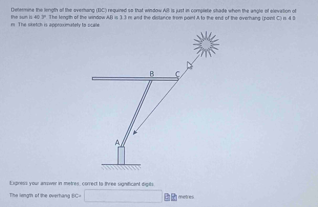 Determine the length of the overhang (BC) required so that window AB is just in complete shade when the angle of elevation of 
the sun is 40.3° The length of the window AB is 3.3 m and the distance from point A to the end of the overhang (point C) is 4.0
m The sketch is approximately to scale
B C
A
Express your answer in metres, correct to three significant digits. 
The length of the overhang BC= frac  beginpmatrix □  □ endpmatrix □ metres