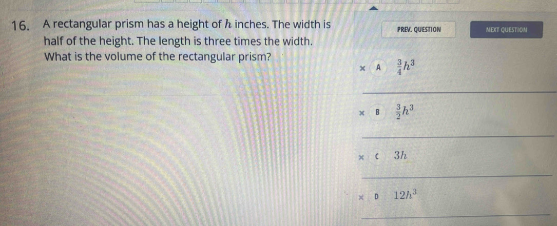 A rectangular prism has a height of h inches. The width is PREV. QUESTION NEXT QUESTION
half of the height. The length is three times the width.
What is the volume of the rectangular prism?
× A  3/4 h^3
_
B  3/2 h^3
_
* c3h
_
* D12h^3
_