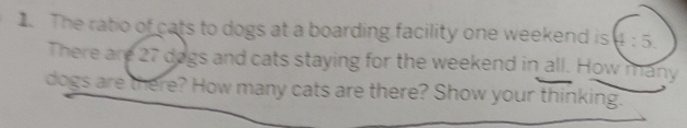 The ratio of cats to dogs at a boarding facility one weekend is 4:5. 
There are 27 dogs and cats staying for the weekend in all. How many 
dogs are there? How many cats are there? Show your thinking.