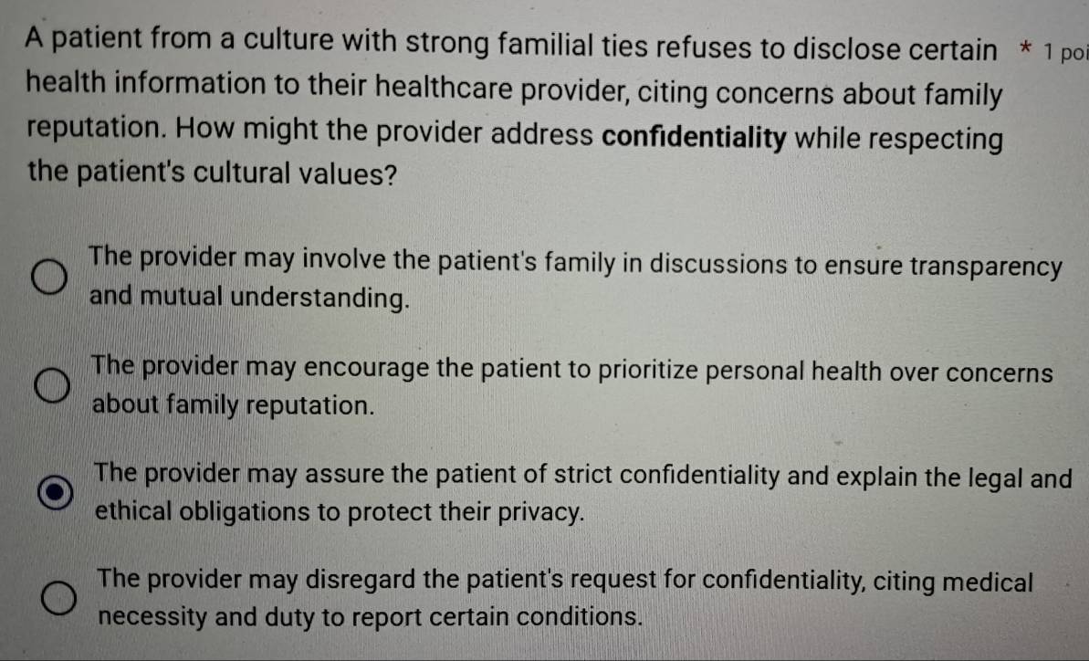 A patient from a culture with strong familial ties refuses to disclose certain * 1 por
health information to their healthcare provider, citing concerns about family
reputation. How might the provider address confidentiality while respecting
the patient's cultural values?
The provider may involve the patient's family in discussions to ensure transparency
and mutual understanding.
The provider may encourage the patient to prioritize personal health over concerns
about family reputation.
The provider may assure the patient of strict confidentiality and explain the legal and
ethical obligations to protect their privacy.
The provider may disregard the patient's request for confidentiality, citing medical
necessity and duty to report certain conditions.