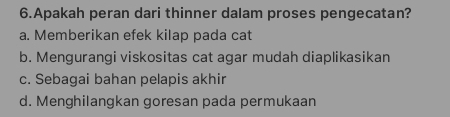 Apakah peran dari thinner dalam proses pengecatan?
a. Memberikan efek kilap pada cat
b. Mengurangi viskositas cat agar mudah diaplikasikan
c. Sebagai bahan pelapis akhir
d. Menghilangkan goresan pada permukaan