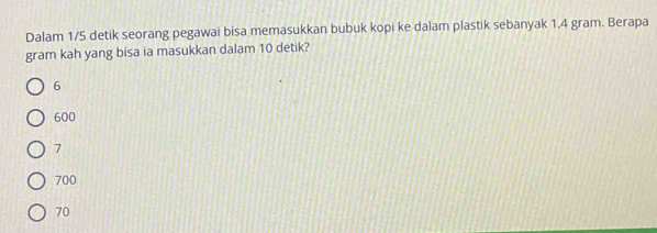 Dalam 1/5 detik seorang pegawai bisa memasukkan bubuk kopi ke dalam plastik sebanyak 1.4 gram. Berapa
gram kah yang bisa ia masukkan dalam 10 detik?
6
600
7
700
70